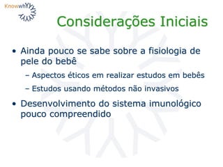 Considerações Iniciais
• Ainda pouco se sabe sobre a fisiologia de
pele do bebê
– Aspectos éticos em realizar estudos em bebês
– Estudos usando métodos não invasivos
• Desenvolvimento do sistema imunológico
pouco compreendido
 
