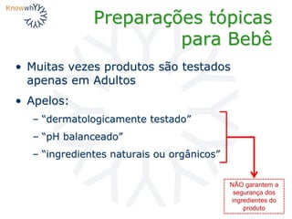 Preparações tópicas
para Bebê
• Muitas vezes produtos são testados
apenas em Adultos
• Apelos:
– “dermatologicamente testado”
– “pH balanceado”
– “ingredientes naturais ou orgânicos”
NÃO garantem a
segurança dos
ingredientes do
produto
 