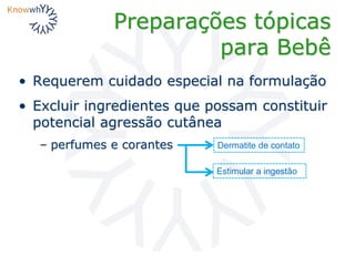 Preparações tópicas
para Bebê
• Requerem cuidado especial na formulação
• Excluir ingredientes que possam constituir
potencial agressão cutânea
– perfumes e corantes Dermatite de contato
Estimular a ingestão
 