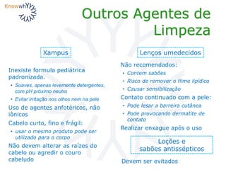 Outros Agentes de
Limpeza
Xampus
Não recomendados:
• Contem sabões
• Risco de remover o filme lipídico
• Causar sensibilização
Contato continuado com a pele:
• Pode lesar a barreira cutânea
• Pode provocando dermatite de
contato
Realizar enxague após o uso
Lenços umedecidos
Loções e
sabões antissépticos
Devem ser evitados
Inexiste formula pediátrica
padronizada.
• Suaves, apenas levemente detergentes,
com pH próximo neutro
• Evitar irritação nos olhos nem na pele
Uso de agentes anfotéricos, não
iônicos
Cabelo curto, fino e frágil:
• usar o mesmo produto pode ser
utilizado para o corpo
Não devem alterar as raízes do
cabelo ou agredir o couro
cabeludo
 