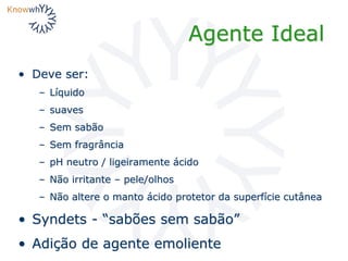 Agente Ideal
• Deve ser:
– Líquido
– suaves
– Sem sabão
– Sem fragrância
– pH neutro / ligeiramente ácido
– Não irritante – pele/olhos
– Não altere o manto ácido protetor da superfície cutânea
• Syndets - “sabões sem sabão”
• Adição de agente emoliente
 