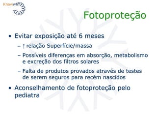 Fotoproteção
• Evitar exposição até 6 meses
– ↑ relação Superfície/massa
– Possíveis diferenças em absorção, metabolismo
e excreção dos filtros solares
– Falta de produtos provados através de testes
de serem seguros para recém nascidos
• Aconselhamento de fotoproteção pelo
pediatra
 
