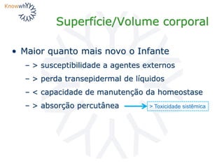 Superfície/Volume corporal
• Maior quanto mais novo o Infante
– > susceptibilidade a agentes externos
– > perda transepidermal de líquidos
– < capacidade de manutenção da homeostase
– > absorção percutânea > Toxicidade sistêmica
 