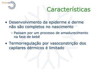 Características
• Desenvolvimento da epiderme e derme
não são completos no nascimento
– Passam por um processo de amadurecimento
na fase de bebê
• Termorregulação por vasoconstrição dos
capilares dérmicos é limitado
 
