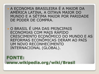    A ECONOMIA BRASILEIRA É A MAIOR DA
    AMÉRICA LATINA, A OITAVA MAIOR DO
    MUNDO E A SÉTIMA MAIOR POR PARIDADE
    DE PODER DE COMPRA.

   O BRASIL É UMA DAS PRINCIPAIS
    ECONOMIAS COM MAIS RÁPIDO
    CRESCIMENTO ECONÔMICO DO MUNDO E AS
    REFORMAS ECONÔMICAS DERAM AO PAÍS
    UM NOVO RECONHECIMENTO
    INTERNACIONAL (GLOBAL).

FONTE:
www.wikipedia.org/wiki/Brasil
 