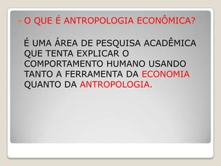    O QUE É ANTROPOLOGIA ECONÔMICA?

    É UMA ÁREA DE PESQUISA ACADÊMICA
    QUE TENTA EXPLICAR O
    COMPORTAMENTO HUMANO USANDO
    TANTO A FERRAMENTA DA ECONOMIA
    QUANTO DA ANTROPOLOGIA.
 
