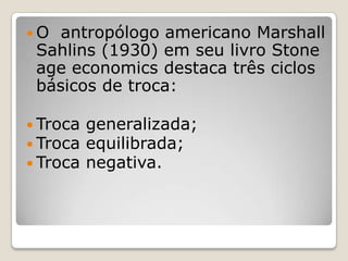 O  antropólogo americano Marshall
 Sahlins (1930) em seu livro Stone
 age economics destaca três ciclos
 básicos de troca:

 Troca   generalizada;
 Troca   equilibrada;
 Troca   negativa.
 
