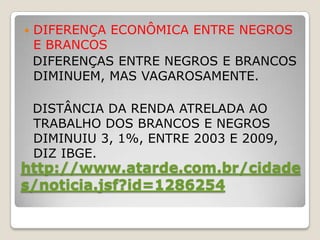    DIFERENÇA ECONÔMICA ENTRE NEGROS
    E BRANCOS
    DIFERENÇAS ENTRE NEGROS E BRANCOS
    DIMINUEM, MAS VAGAROSAMENTE.

    DISTÂNCIA DA RENDA ATRELADA AO
    TRABALHO DOS BRANCOS E NEGROS
    DIMINUIU 3, 1%, ENTRE 2003 E 2009,
    DIZ IBGE.
http://www.atarde.com.br/cidade
s/noticia.jsf?id=1286254
 