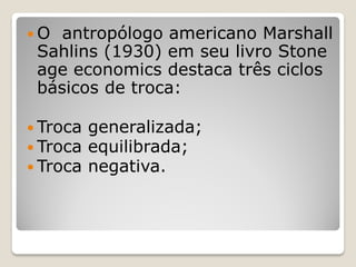 O  antropólogo americano Marshall
 Sahlins (1930) em seu livro Stone
 age economics destaca três ciclos
 básicos de troca:

 Troca   generalizada;
 Troca   equilibrada;
 Troca   negativa.
 