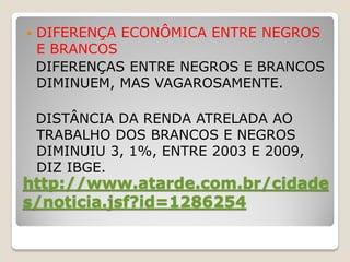    DIFERENÇA ECONÔMICA ENTRE NEGROS
    E BRANCOS
    DIFERENÇAS ENTRE NEGROS E BRANCOS
    DIMINUEM, MAS VAGAROSAMENTE.

    DISTÂNCIA DA RENDA ATRELADA AO
    TRABALHO DOS BRANCOS E NEGROS
    DIMINUIU 3, 1%, ENTRE 2003 E 2009,
    DIZ IBGE.
http://www.atarde.com.br/cidade
s/noticia.jsf?id=1286254
 