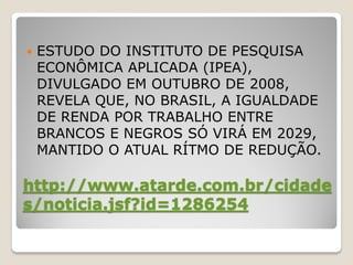    ESTUDO DO INSTITUTO DE PESQUISA
    ECONÔMICA APLICADA (IPEA),
    DIVULGADO EM OUTUBRO DE 2008,
    REVELA QUE, NO BRASIL, A IGUALDADE
    DE RENDA POR TRABALHO ENTRE
    BRANCOS E NEGROS SÓ VIRÁ EM 2029,
    MANTIDO O ATUAL RÍTMO DE REDUÇÃO.

http://www.atarde.com.br/cidade
s/noticia.jsf?id=1286254
 