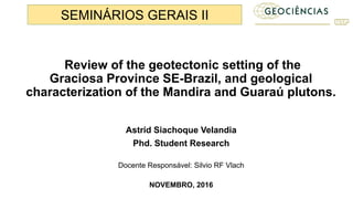 Review of the geotectonic setting of the
Graciosa Province SE-Brazil, and geological
characterization of the Mandira and Guaraú plutons.
Astrid Siachoque Velandia
Phd. Student Research
Docente Responsável: Silvio RF Vlach
NOVEMBRO, 2016
SEMINÁRIOS GERAIS II
 