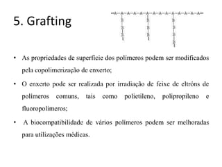 5. Grafting
• As propriedades de superfície dos polímeros podem ser modificados
pela copolimerização de enxerto;
• O enxerto pode ser realizada por irradiação de feixe de eltróns de
polímeros comuns, tais como polietileno, polipropileno e
fluoropolímeros;
• A biocompatibilidade de vários polímeros podem ser melhoradas
para utilizações médicas.
 