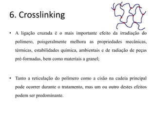 6. Crosslinking
• A ligação cruzada é o mais importante efeito da irradiação do
polímero, poisgeralmente melhora as propriedades mecânicas,
térmicas, estabilidades química, ambientais e de radiação de peças
pré-formadas, bem como materiais a granel;
• Tanto a reticulação do polímero como a cisão na cadeia principal
pode ocorrer durante o tratamento, mas um ou outro destes efeitos
podem ser predominante.
 