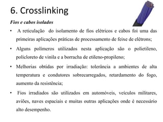 6. Crosslinking
Fios e cabos isolados
• A reticulação do isolamento de fios elétricos e cabos foi uma das
primeiras aplicações práticas de processamento de feixe de elétrons;
• Alguns polímeros utilizados nesta aplicação são o polietileno,
policloreto de vinila e a borracha de etileno-propileno;
• Melhorias obtidas por irradiação: tolerância a ambientes de alta
temperatura e condutores sobrecarregados, retardamento do fogo,
aumento da resistência;
• Fios irradiados são utilizados em automóveis, veículos militares,
aviões, naves espaciais e muitas outras aplicações onde é necessário
alto desempenho.
 