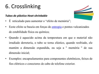 6. Crosslinking
Tubos de plástico Heat-shrinkable
• É reticulado para aumentar o “efeito de memória”;
• Eeste efeito se baseia em forças de entropia e pontos vulcanizados
de estabilidade física ou química;
• Quando é aquecido acima da temperatura em que o material não
irradiado derreteria, o tubo se torna elástico, quando resfriado, ele
mantém a dimensão expandida, ou seja a '' memória '' de sua
dimensão inicial;
• Exemplos: encapsulamentos para componentes eletrônicos, feixes de
fios elétricos e conectores de cabo de telefone exterior.
 