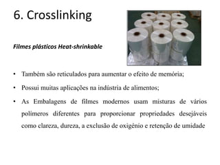 6. Crosslinking
Filmes plásticos Heat-shrinkable
• Também são reticulados para aumentar o efeito de memória;
• Possui muitas aplicações na indústria de alimentos;
• As Embalagens de filmes modernos usam misturas de vários
polímeros diferentes para proporcionar propriedades desejáveis
como clareza, dureza, a exclusão de oxigénio e retenção de umidade
 