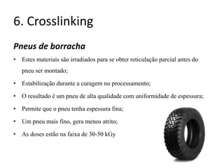 6. Crosslinking
Pneus de borracha
• Estes materiais são irradiados para se obter reticulação parcial antes do
pneu ser montado;
• Estabilização durante a curagem no processamento;
• O resultado é um pneu de alta qualidade com uniformidade de espessura;
• Permite que o pneu tenha espessura fina;
• Um pneu mais fino, gera menos atrito;
• As doses estão na faixa de 30-50 kGy
 