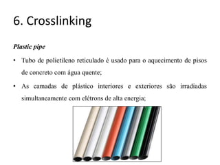 6. Crosslinking
Plastic pipe
• Tubo de polietileno reticulado é usado para o aquecimento de pisos
de concreto com água quente;
• As camadas de plástico interiores e exteriores são irradiadas
simultaneamente com elétrons de alta energia;
 