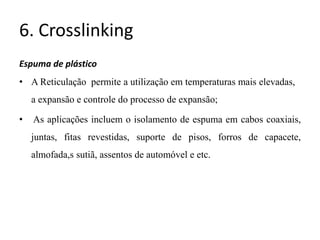 6. Crosslinking
Espuma de plástico
• A Reticulação permite a utilização em temperaturas mais elevadas,
a expansão e controle do processo de expansão;
• As aplicações incluem o isolamento de espuma em cabos coaxiais,
juntas, fitas revestidas, suporte de pisos, forros de capacete,
almofada,s sutiã, assentos de automóvel e etc.
 