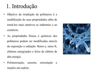 1. Introdução
• Objetivo da irradiação de polímeros é a
modificação de suas propriedades afim de
torná-los mais atrativos as indústrias e ao
comércio.
• As propriedades físicas e químicas dos
polímeros podem ser modificadas através
da exposição a radiação: Raios-, raios-X,
elétrons energizados e feixe de elétron de
alta energia.
• Polimerização, enxerto, reticulação e
reações em cadeia;
 