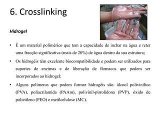 6. Crosslinking
Hidrogel
• É um material polimérico que tem a capacidade de inchar na água e reter
uma fracção significativa (mais de 20%) de água dentro da sua estrutura;
• Os hidrogéis têm excelente biocompatibilidade e podem ser utilizados para
suportes de enzimas e de liberação de fármacos que podem ser
incorporados ao hidrogel;
• Alguns polímeros que podem formar hidrogéis são: álcool polivinílico
(PVA), poliacrilamida (PAAm), polivinil-pirrolidona (PVP), óxido de
polietileno (PEO) e metilcelulose (MC).
 