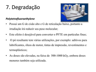 7. Degradação
Polytetrafluoroethylene
• Possui um G de cisão alto e G de reticulação baixo, portanto a
irradiação írá reduzir seu peso molecular;
• Este efeito é desejável para converter o PFTE em partículas finas;
• O pó resultante tem várias utilizações, por exemplo: aditivos para
lubrificantes, óleos de motor, tintas de impressão, revestimentos e
termoplásticos;
• As doses são elevadas, na faixa de 500-1000 kGy, embora doses
menores também seja utilizada.
 