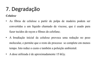 7. Degradação
Celulose
• As fibras de celulose a partir de polpa de madeira podem ser
convertidas a um líquido chamado de viscose, que é usado para
fazer tecidos de rayon e filmes de celofane;
• A Irradiação inicial da celulose provoca uma redução no peso
molecular, e permite que o resto do processo se complete em menos
tempo. Isto reduz o custo e também a poluição ambiental.
• A dose utilizada é de aproximadamente 15 kGy.
 
