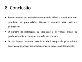 8. Conclusão
• Processamento por radiação é um método viável e econômico para
modificar as propriedades físicas e químicas dos materiais
poliméricos.
• O número de instalações de irradiação e as vendas anuais de
produtos irradiados aumentaram substancialmente.
• O crescimento contínuo desta indústria é assegurada pelos efeitos
benéficos que podem ser obtidos com este processo de tratamento.
 