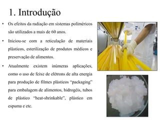 1. Introdução
• Os efeitos da radiação em sistemas poliméricos
são utilizados a mais de 60 anos.
• Iniciou-se com a reticulação de materiais
plásticos, esterilização de produtos médicos e
preservação de alimentos.
• Atualmente existem inúmeras aplicações,
como o uso de feixe de elétrons de alta energia
para produção de filmes plásticos “packaging”
para embalagem de alimentos, hidrogéis, tubos
de plástico “heat-shrinkable”, plástico em
espuma e etc.
 
