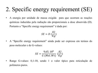 2. Specific energy requirement (SE)
• A energia por unidade de massa exigida para que ocorram as reações
químicas induzidas pela radiação são proporcionais a dose absorvida (D).
Portanto a “Specific energy requirement” é dada por:
𝑆𝐸 = 𝐷 (
𝐾𝐽
𝐾𝑔
)
• A “Specific energy requirement” ainda pode ser expressa em termos do
peso molecular e de G-values:
𝑆𝐸 =
9,65. 106
𝐺 (𝑀𝑜𝑙. 𝑊𝑡)
(
𝐾𝐽
𝐾𝑔
)
• Range G-values: 0,1-10, sendo 1 o valor típico para reticulação de
polímeros puros.
 