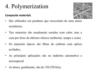 4. Polymerization
Composite materials
• São utilizados em produtos que necessitam de uma maior
resistência;
• Tais materiais são usualmente curados com calor, mas a
cura por feixe de elétrons oferece melhorias, tempo e custo;
• Os materiais típicos são fibras de carbono com epóxis
acrilados;
• As principais aplicações são na indústria automotiva e
aeroespacial
• As doses, geralmente, são de 150-250 kGy;
 