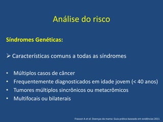 Análise do risco
Síndromes Genéticas:
 Características comuns a todas as síndromes
• Múltiplos casos de câncer
• Frequentemente diagnosticados em idade jovem (< 40 anos)
• Tumores múltiplos sincrônicos ou metacrômicos
• Multifocais ou bilaterais
Frasson A et al. Doenças da mama: Guia prático baseado em evidências 2011
 
