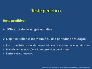 Teste genético
Teste preditivo:
 DNA extraído do sangue ou saliva
 Objetivo: saber se indivíduo é ou não portador de mutação
• Risco cumulativo maior de desenvolvimento de outros tumores primários
• Maioria destas mutações são autossômicas dominantes
• Rastreamento intensivo
Frasson A et al. Doenças da mama: Guia prático baseado em evidências 2011
 