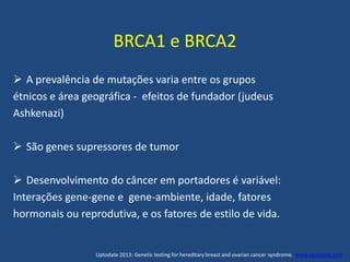 BRCA1 e BRCA2
 A prevalência de mutações varia entre os grupos
étnicos e área geográfica - efeitos de fundador (judeus
Ashkenazi)
 São genes supressores de tumor
 Desenvolvimento do câncer em portadores é variável:
Interações gene-gene e gene-ambiente, idade, fatores
hormonais ou reprodutiva, e os fatores de estilo de vida.
Uptodate 2013: Genetic testing for hereditary breast and ovarian cancer syndrome. www.uptodate.com
 