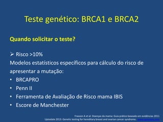 Teste genético: BRCA1 e BRCA2
Quando solicitar o teste?
 Risco >10%
Modelos estatísticos específicos para cálculo do risco de
apresentar a mutação:
• BRCAPRO
• Penn II
• Ferramenta de Avaliação de Risco mama IBIS
• Escore de Manchester
Frasson A et al. Doenças da mama: Guia prático baseado em evidências 2011
Uptodate 2013: Genetic testing for hereditary breast and ovarian cancer syndrome. www.uptodate.com
 