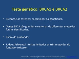 Teste genético: BRCA1 e BRCA2
• Preenche os critérios: encaminhar ao geneticista.
• Genes BRCA são grandes e centenas de diferentes mutações
foram identificadas.
• Busca do probando.
• Judeus Ashkenazi - testes limitados as três mutações do
fundador (triteste).
Uptodate 2013: Genetic testing for hereditary breast and ovarian cancer syndrome . www.uptodate.com
 