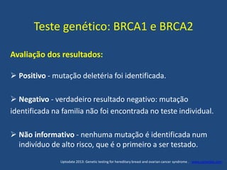 Teste genético: BRCA1 e BRCA2
Avaliação dos resultados:
 Positivo - mutação deletéria foi identificada.
 Negativo - verdadeiro resultado negativo: mutação
identificada na familia não foi encontrada no teste individual.
 Não informativo - nenhuma mutação é identificada num
indivíduo de alto risco, que é o primeiro a ser testado.
Uptodate 2013: Genetic testing for hereditary breast and ovarian cancer syndrome . www.uptodate.com
 