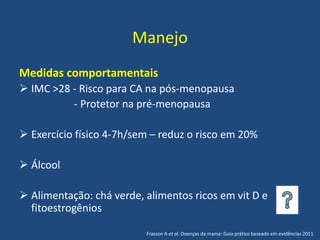 Manejo
Medidas comportamentais
 IMC >28 - Risco para CA na pós-menopausa
- Protetor na pré-menopausa
 Exercício físico 4-7h/sem – reduz o risco em 20%
 Álcool
 Alimentação: chá verde, alimentos ricos em vit D e
fitoestrogênios
Frasson A et al. Doenças da mama: Guia prático baseado em evidências 2011
 