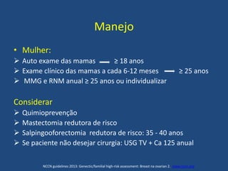 Manejo
• Mulher:
 Auto exame das mamas ≥ 18 anos
 Exame clínico das mamas a cada 6-12 meses ≥ 25 anos
 MMG e RNM anual ≥ 25 anos ou individualizar
Considerar
 Quimioprevenção
 Mastectomia redutora de risco
 Salpingooforectomia redutora de risco: 35 - 40 anos
 Se paciente não desejar cirurgia: USG TV + Ca 125 anual
NCCN guidelines 2013: Genectic/familial high-risk assessment: Breast na ovarian 2. www.nccn.org
 
