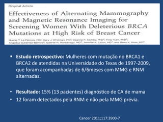  Estudo retrospectivo: Mulheres com mutação no BRCA1 e
BRCA2 de atendidas na Universidade do Texas de 1997-2009,
que foram acompanhadas de 6/6meses com MMG e RNM
alternadas.
• Resultado: 15% (13 pacientes) diagnóstico de CA de mama
• 12 foram detectados pela RNM e não pela MMG prévia.
Cancer 2011;117:3900-7
 