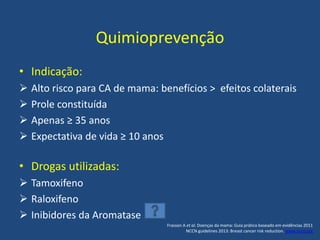 Quimioprevenção
• Indicação:
 Alto risco para CA de mama: benefícios > efeitos colaterais
 Prole constituída
 Apenas ≥ 35 anos
 Expectativa de vida ≥ 10 anos
• Drogas utilizadas:
 Tamoxifeno
 Raloxifeno
 Inibidores da Aromatase
Frasson A et al. Doenças da mama: Guia prático baseado em evidências 2011
NCCN guidelines 2013: Breast cancer risk reduction. www.nccn.org
 