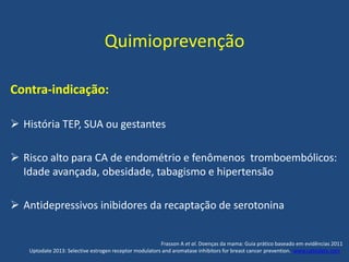 Quimioprevenção
Contra-indicação:
 História TEP, SUA ou gestantes
 Risco alto para CA de endométrio e fenômenos tromboembólicos:
Idade avançada, obesidade, tabagismo e hipertensão
 Antidepressivos inibidores da recaptação de serotonina
Frasson A et al. Doenças da mama: Guia prático baseado em evidências 2011
Uptodate 2013: Selective estrogen receptor modulators and aromatase inhibitors for breast cancer prevention. www.uptodate.com .
 