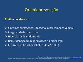 Quimioprevenção
Efeitos colaterais:
 Sintomas climatéricos (fogacho, ressecamento vaginal)
 Irregularidade menstrual
 Hiperplasia de endométrio
 Reduz densidade mineral óssea na menacme
 Fenômenos tromboembólicos (TVP e TEP)
Frasson A et al. Doenças da mama: Guia prático baseado em evidências 2011
Uptodate 2013: Selective estrogen receptor modulators and aromatase inhibitors for breast cancer prevention. www.uptodate.com .
 
