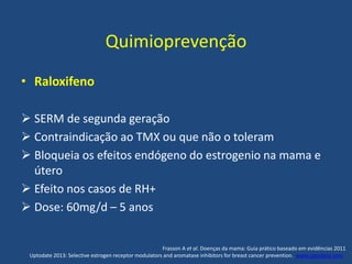 Quimioprevenção
• Raloxifeno
 SERM de segunda geração
 Contraindicação ao TMX ou que não o toleram
 Bloqueia os efeitos endógeno do estrogenio na mama e
útero
 Efeito nos casos de RH+
 Dose: 60mg/d – 5 anos
Frasson A et al. Doenças da mama: Guia prático baseado em evidências 2011
Uptodate 2013: Selective estrogen receptor modulators and aromatase inhibitors for breast cancer prevention. www.uptodate.com .
 