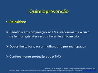Quimioprevenção
• Raloxifeno
 Benefício em comparação ao TMX: não aumenta o risco
de hemorragia uterina ou câncer de endométrio.
 Dados limitados para as mulheres na pré-menopausa
 Confere menor proteção que o TMX
Frasson A et al. Doenças da mama: Guia prático baseado em evidências 2011
Uptodate 2013: Selective estrogen receptor modulators and aromatase inhibitors for breast cancer prevention. www.uptodate.com
 
