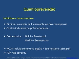 Quimioprevenção
Inibidores da aromatase
 Diminuir os níveis de E circulante na pós-menopausa
 Contra-indicados na pré-menopausa
 Dois estudos: IBIS II – Anastrazol
MAP3 – Exemestano
 NCCN incluiu como uma opção = Exemestano (25mg/d)
 FDA não aprovou
Uptodate 2013: Selective estrogen receptor modulators and aromatase inhibitors for breast cancer prevention. www.uptodate.com .
 