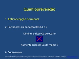 Quimioprevenção
• Anticoncepção hormonal
 Portadores da mutação BRCA1 e 2
Diminui o risco Ca de ovário
Aumenta risco de Ca de mama ?
 Controverso
Uptodate 2013: Management of hereditary breast and ovarian cancer syndrome and patients with BRCA mutations. www.uptodate.com .
 