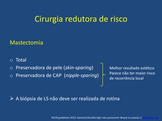 Cirurgia redutora de risco
Mastectomia
o Total
o Preservadora de pele (skin-sparing)
o Preservadora de CAP (nipple-sparing)
 A biópsia de LS não deve ser realizada de rotina
Melhor resultado estético
Parece não ter maior risco
de recorrência local
NCCN guidelines 2013: Genectic/familial high-risk assessment: Breast na ovarian 2. www.nccn.org
 