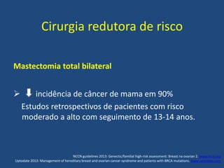 Cirurgia redutora de risco
Mastectomia total bilateral
 incidência de câncer de mama em 90%
Estudos retrospectivos de pacientes com risco
moderado a alto com seguimento de 13-14 anos.
NCCN guidelines 2013: Genectic/familial high-risk assessment: Breast na ovarian 2. www.nccn.org
Uptodate 2013: Management of hereditary breast and ovarian cancer syndrome and patients with BRCA mutations. www.uptodate.com
 